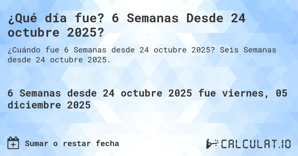 ¿Qué día fue? 6 Semanas Desde 24 octubre 2025?. Seis Semanas desde 24 octubre 2025.