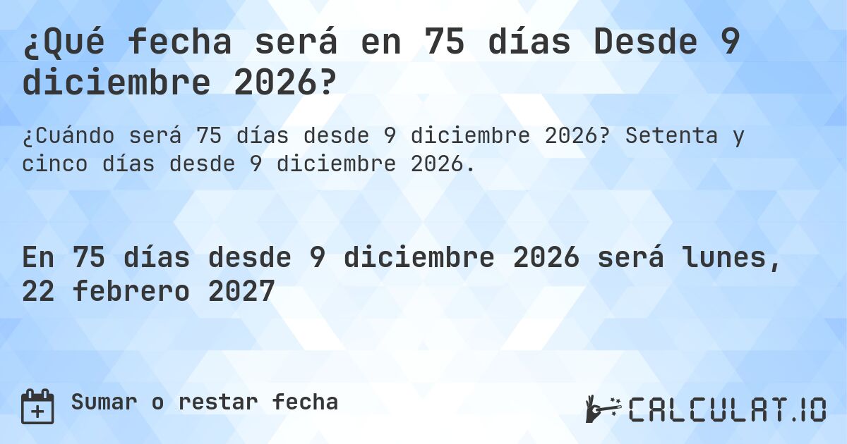 ¿Qué fecha será en 75 días Desde 9 diciembre 2026?. Setenta y cinco días desde 9 diciembre 2026.