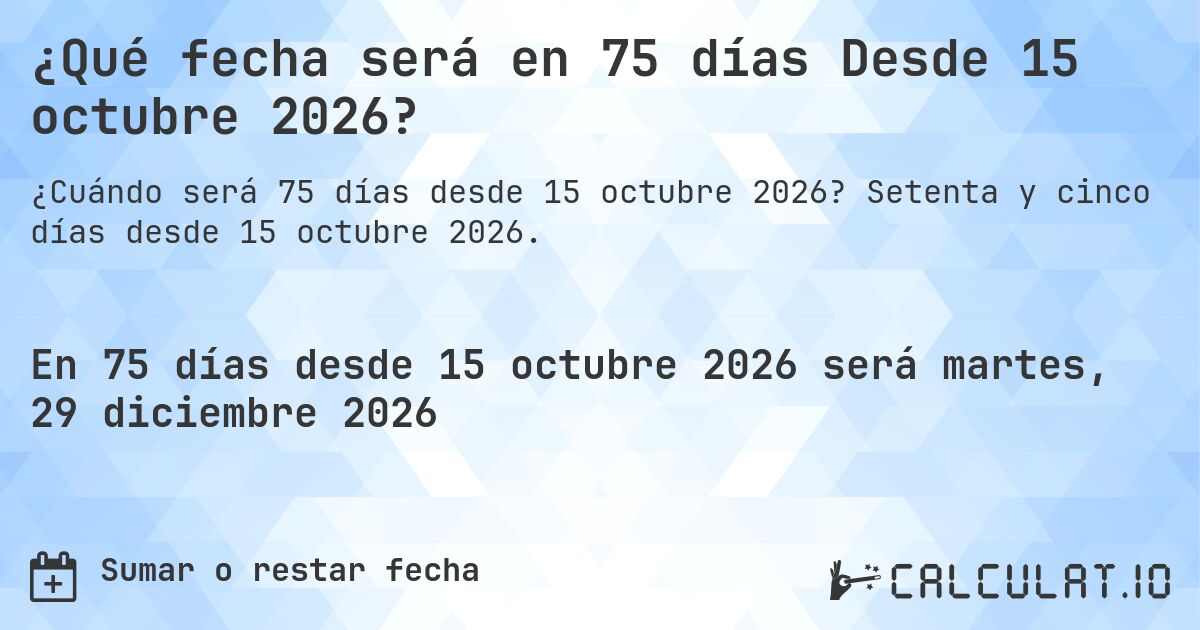 ¿Qué fecha será en 75 días Desde 15 octubre 2026?. Setenta y cinco días desde 15 octubre 2026.