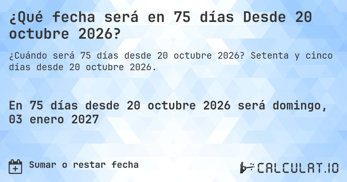 ¿Qué fecha será en 75 días Desde 20 octubre 2026?. Setenta y cinco días desde 20 octubre 2026.