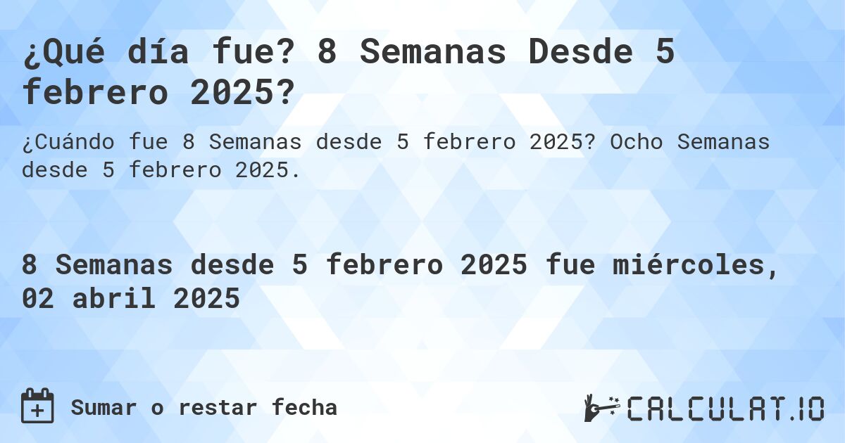 ¿Qué día fue? 8 Semanas Desde 5 febrero 2025?. Ocho Semanas desde 5 febrero 2025.