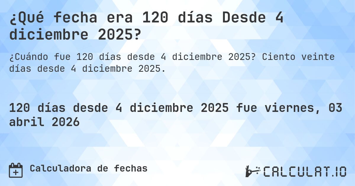 ¿Qué fecha era 120 días Desde 4 diciembre 2025?. Ciento veinte días desde 4 diciembre 2025.