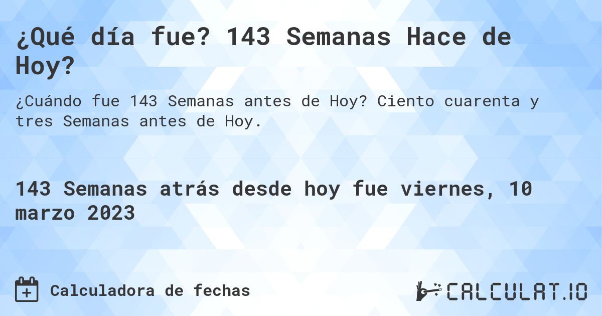 ¿Qué día fue? 143 Semanas Hace de Hoy?. Ciento cuarenta y tres Semanas antes de Hoy.