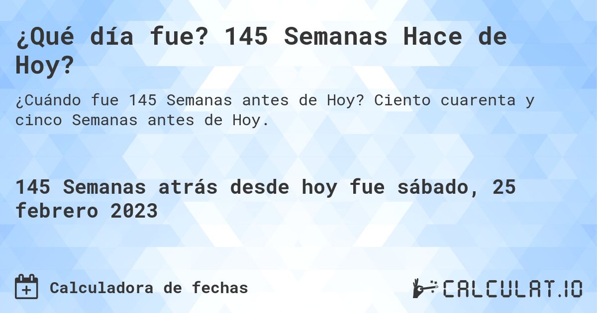 ¿Qué día fue? 145 Semanas Hace de Hoy?. Ciento cuarenta y cinco Semanas antes de Hoy.