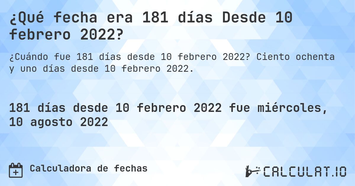 ¿Qué fecha era 181 días Desde 10 febrero 2022?. Ciento ochenta y uno días desde 10 febrero 2022.