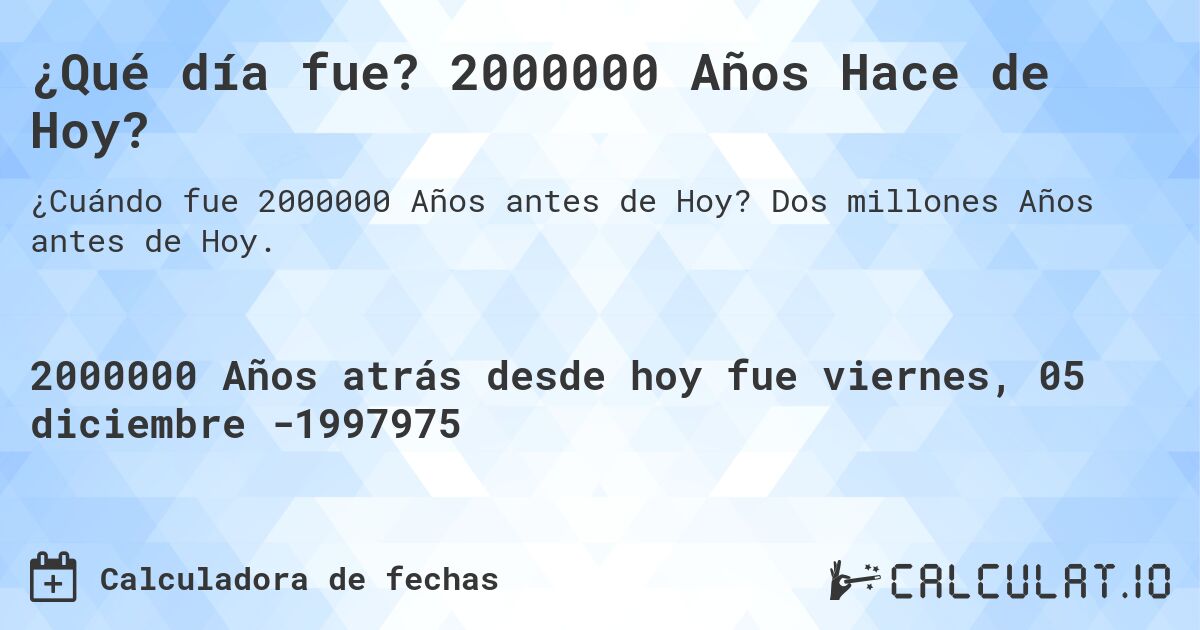 ¿Qué día fue? 2000000 Años Hace de Hoy?. Dos millones Años antes de Hoy.