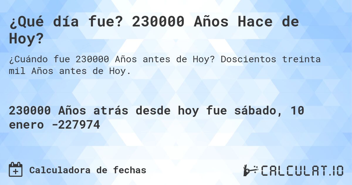 ¿Qué día fue? 230000 Años Hace de Hoy?. Doscientos treinta mil Años antes de Hoy.