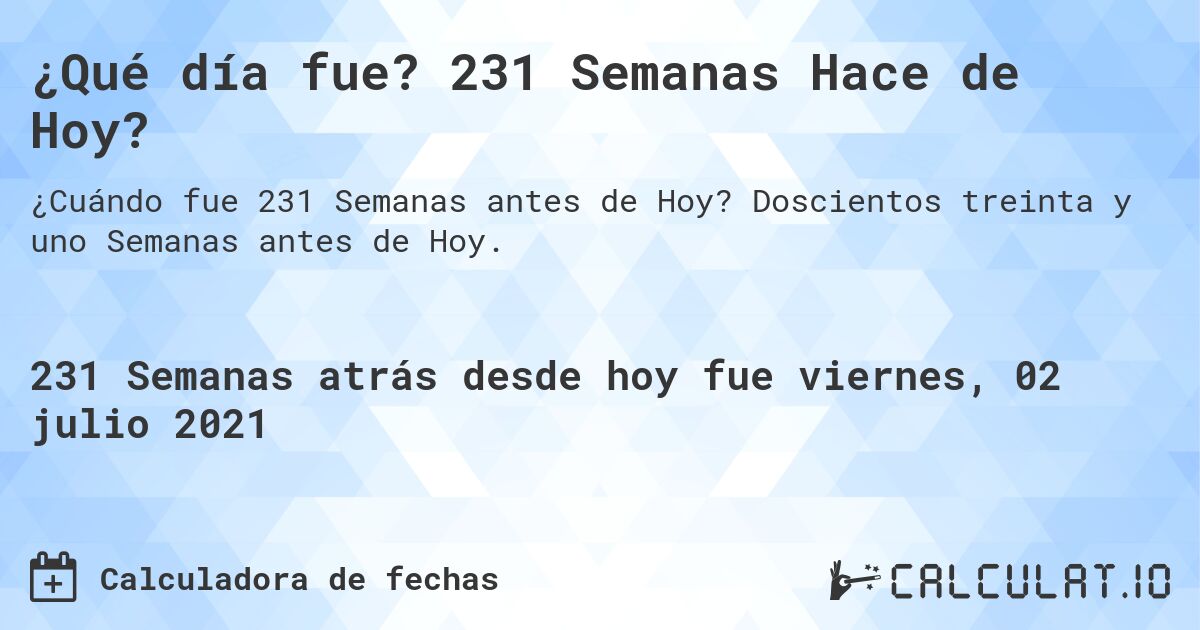 ¿Qué día fue? 231 Semanas Hace de Hoy?. Doscientos treinta y uno Semanas antes de Hoy.