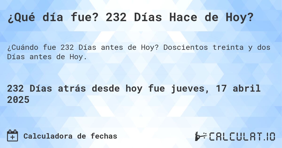 ¿Qué día fue? 232 Días Hace de Hoy?. Doscientos treinta y dos Días antes de Hoy.