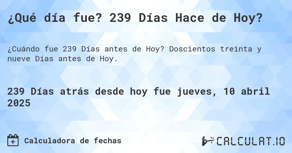 ¿Qué día fue? 239 Días Hace de Hoy?. Doscientos treinta y nueve Días antes de Hoy.