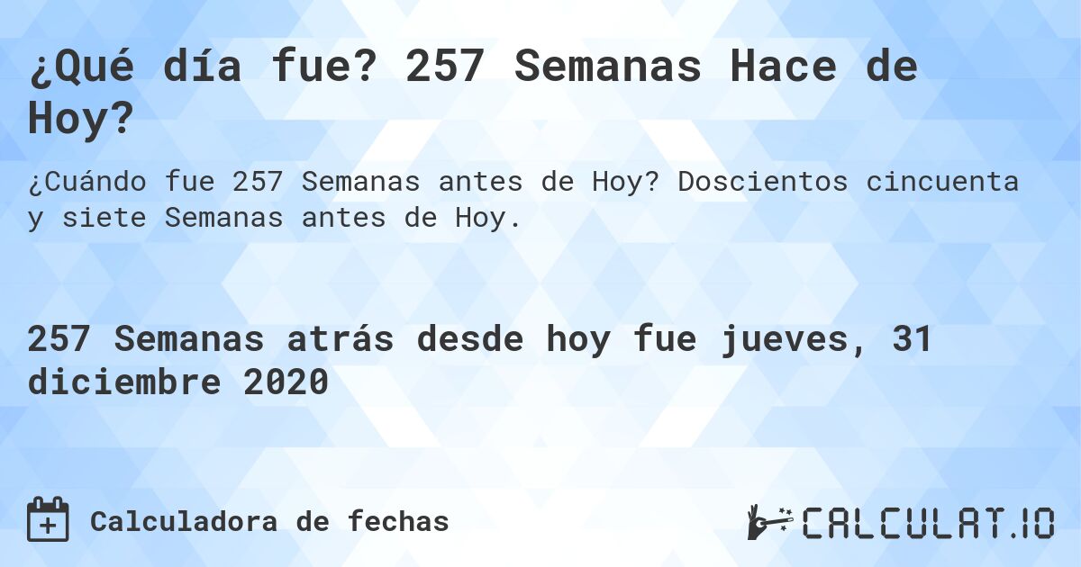 ¿Qué día fue? 257 Semanas Hace de Hoy?. Doscientos cincuenta y siete Semanas antes de Hoy.