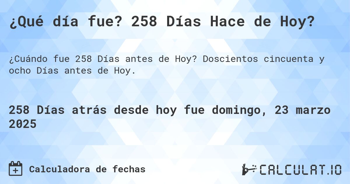 ¿Qué día fue? 258 Días Hace de Hoy?. Doscientos cincuenta y ocho Días antes de Hoy.