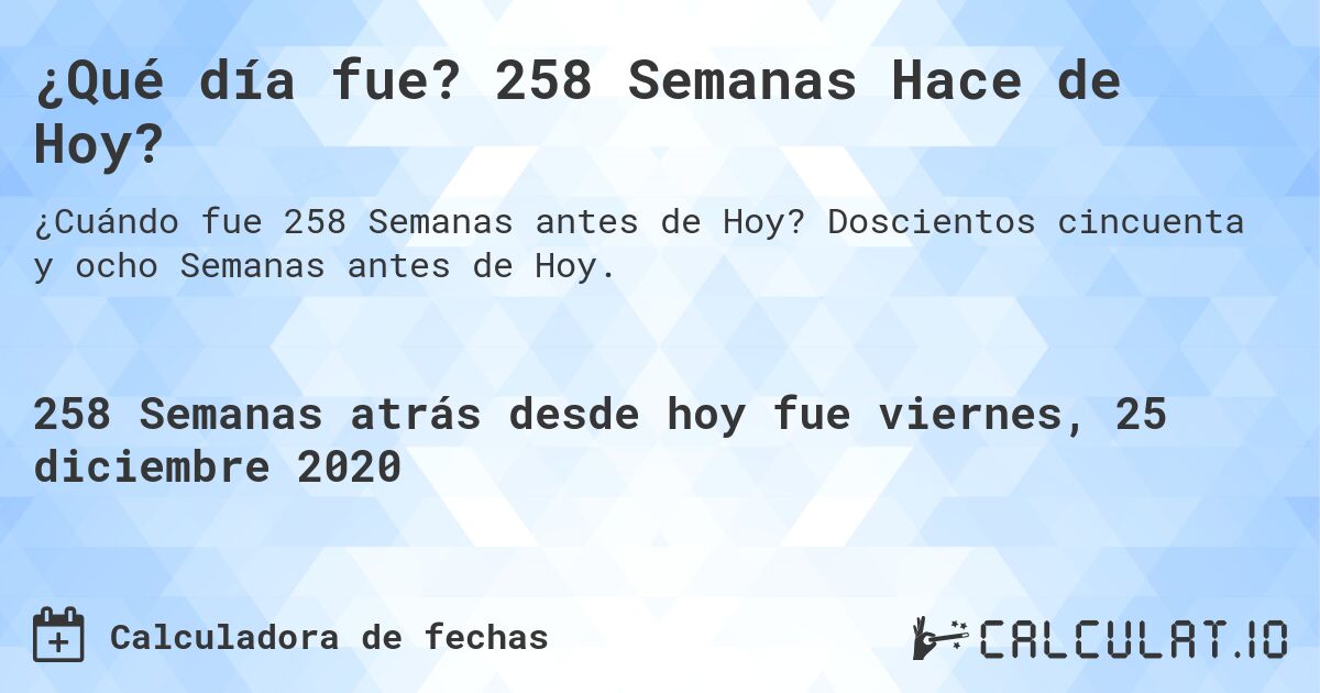 ¿Qué día fue? 258 Semanas Hace de Hoy?. Doscientos cincuenta y ocho Semanas antes de Hoy.