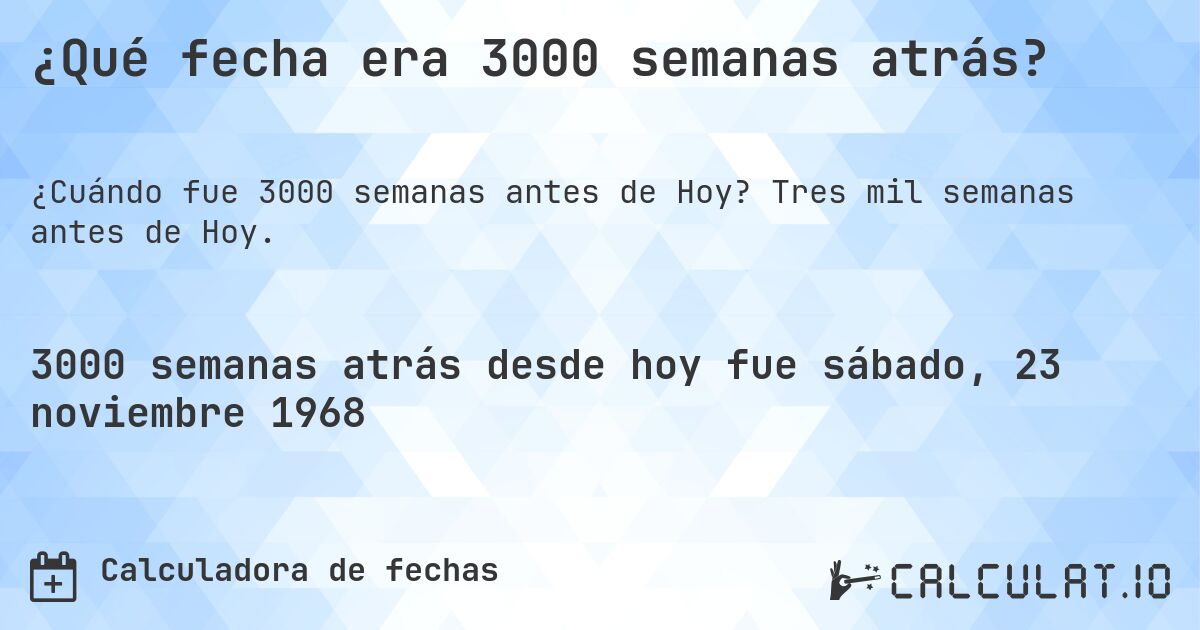 ¿Qué fecha era 3000 semanas atrás?. Tres mil semanas antes de Hoy.