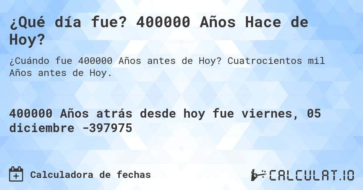 ¿Qué día fue? 400000 Años Hace de Hoy?. Cuatrocientos mil Años antes de Hoy.