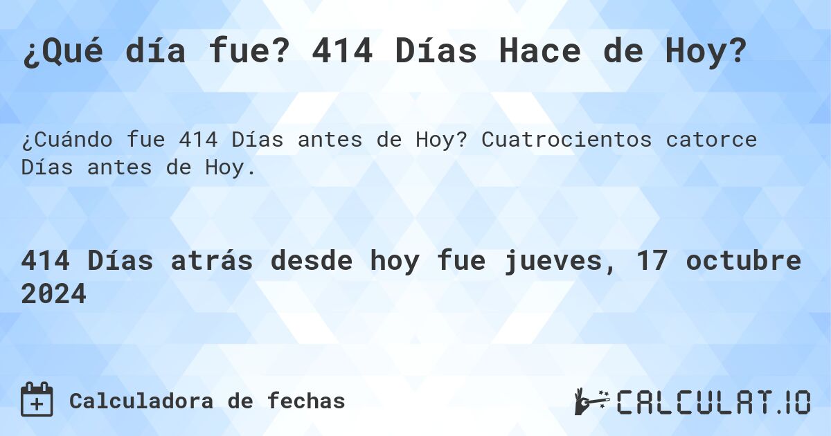 ¿Qué día fue? 414 Días Hace de Hoy?. Cuatrocientos catorce Días antes de Hoy.