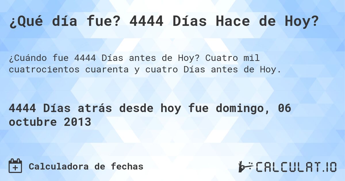 ¿Qué día fue? 4444 Días Hace de Hoy?. Cuatro mil cuatrocientos cuarenta y cuatro Días antes de Hoy.