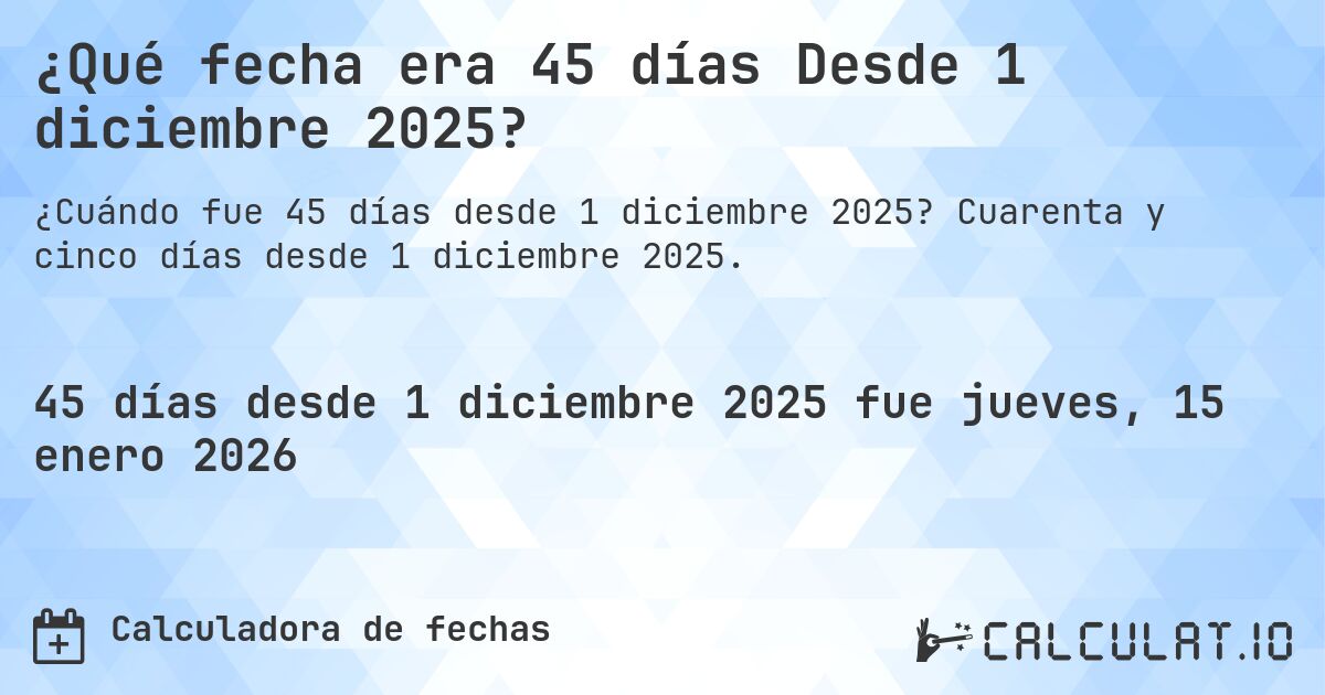 ¿Qué fecha era 45 días Desde 1 diciembre 2025?. Cuarenta y cinco días desde 1 diciembre 2025.