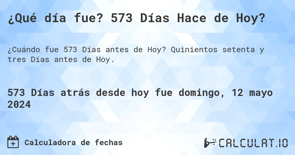 ¿Qué día fue? 573 Días Hace de Hoy?. Quinientos setenta y tres Días antes de Hoy.