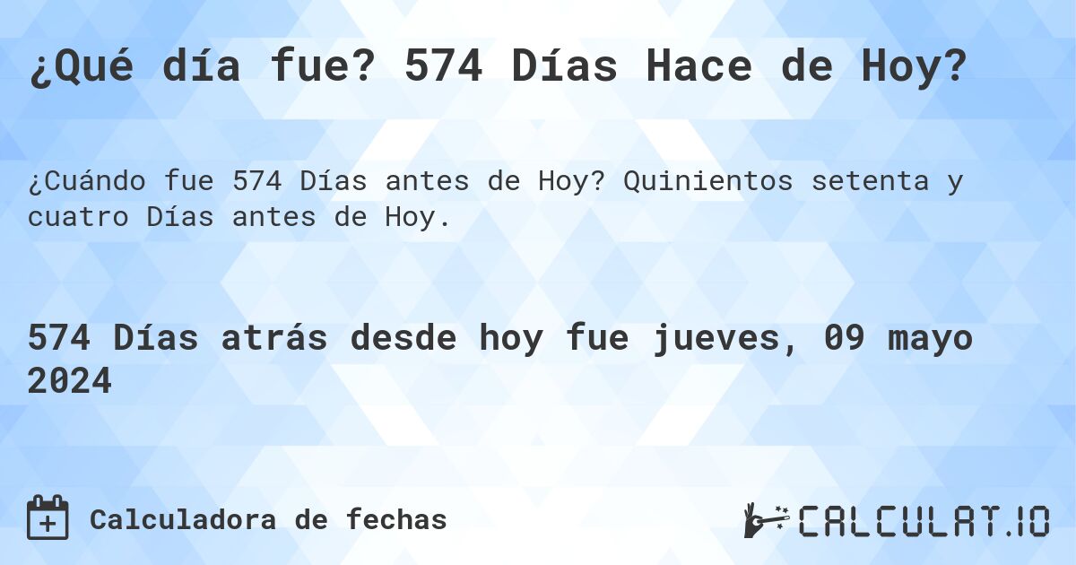 ¿Qué día fue? 574 Días Hace de Hoy?. Quinientos setenta y cuatro Días antes de Hoy.