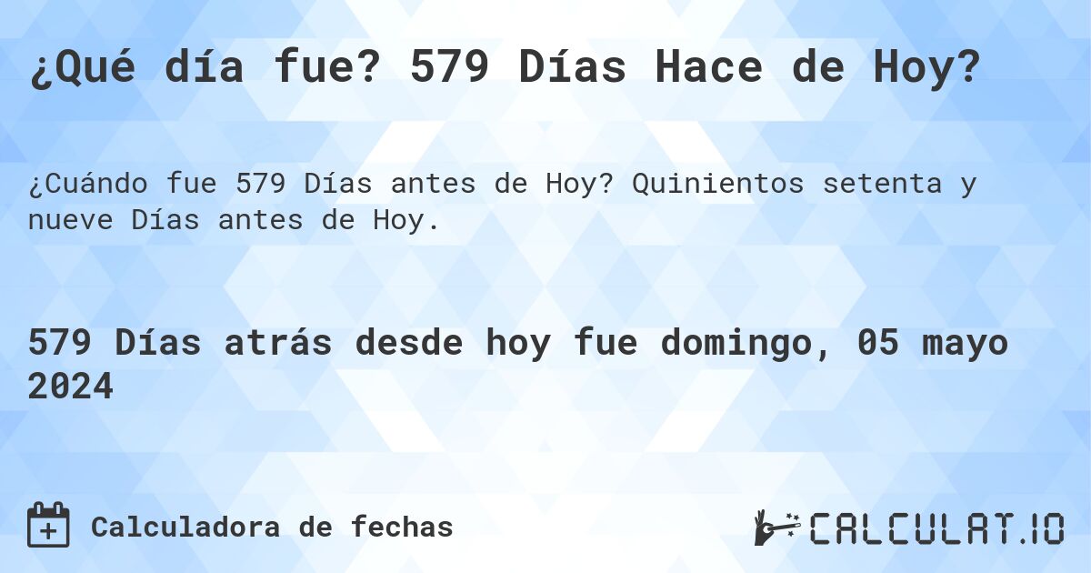 ¿Qué día fue? 579 Días Hace de Hoy?. Quinientos setenta y nueve Días antes de Hoy.