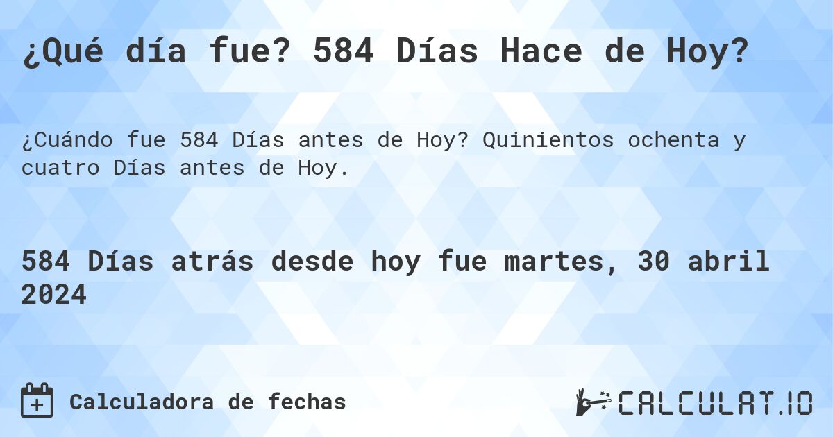 ¿Qué día fue? 584 Días Hace de Hoy?. Quinientos ochenta y cuatro Días antes de Hoy.