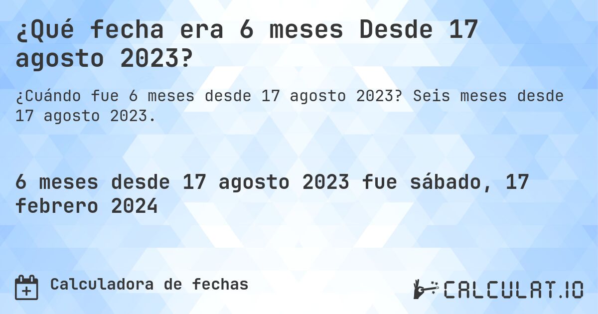 ¿Qué fecha era 6 meses Desde 17 agosto 2023?. Seis meses desde 17 agosto 2023.