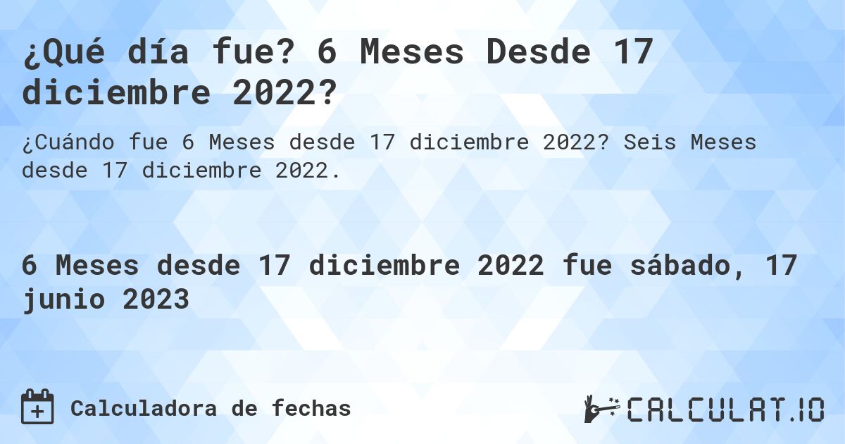 ¿Qué día fue? 6 Meses Desde 17 diciembre 2022?. Seis Meses desde 17 diciembre 2022.