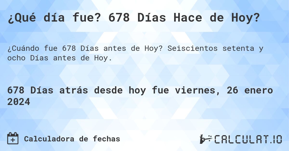 ¿Qué día fue? 678 Días Hace de Hoy?. Seiscientos setenta y ocho Días antes de Hoy.