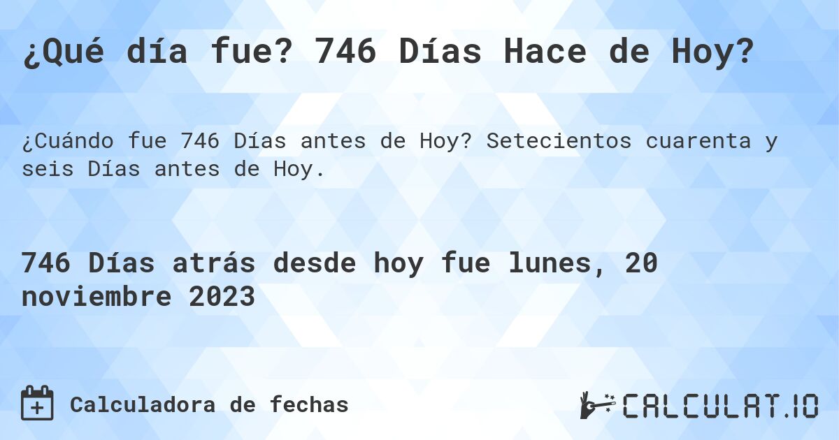 ¿Qué día fue? 746 Días Hace de Hoy?. Setecientos cuarenta y seis Días antes de Hoy.