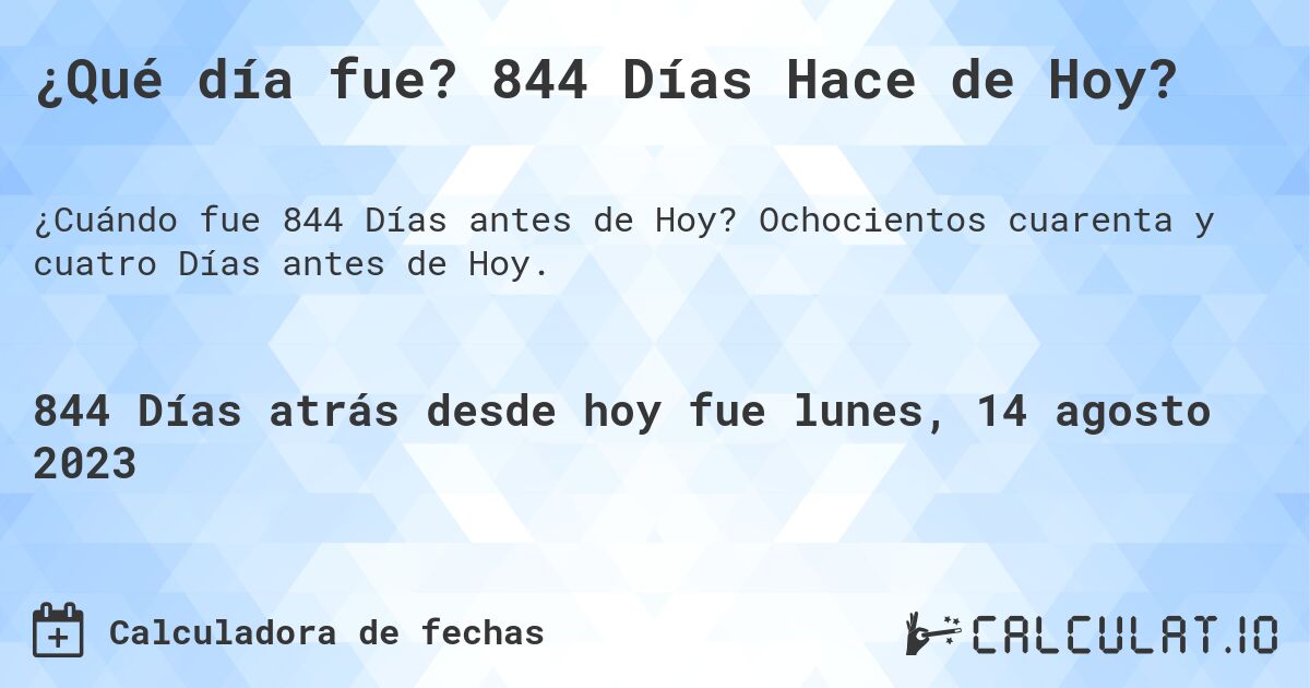 ¿Qué día fue? 844 Días Hace de Hoy?. Ochocientos cuarenta y cuatro Días antes de Hoy.