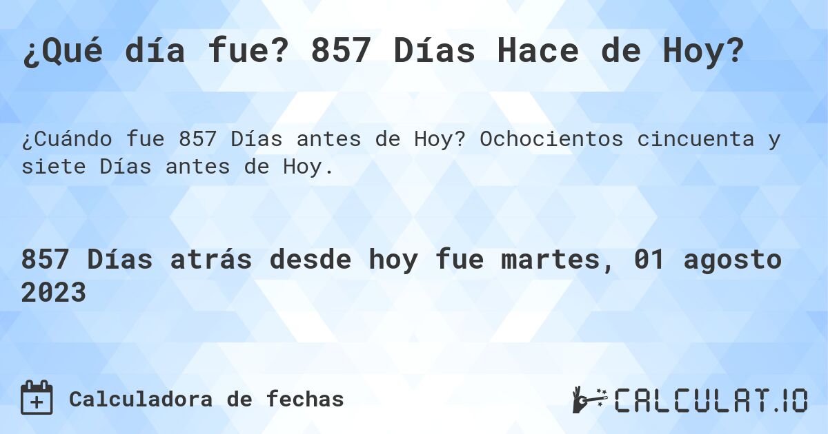 ¿Qué día fue? 857 Días Hace de Hoy?. Ochocientos cincuenta y siete Días antes de Hoy.