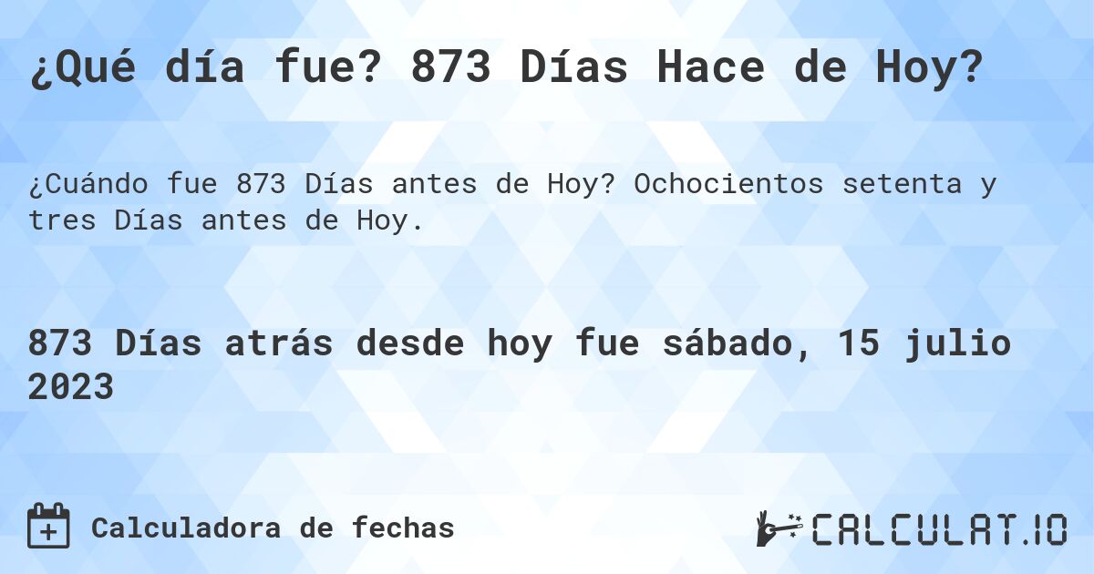 ¿Qué día fue? 873 Días Hace de Hoy?. Ochocientos setenta y tres Días antes de Hoy.