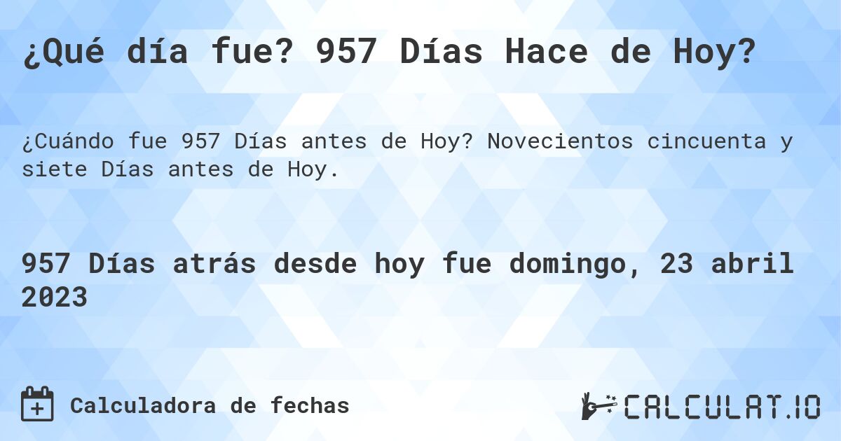 ¿Qué día fue? 957 Días Hace de Hoy?. Novecientos cincuenta y siete Días antes de Hoy.
