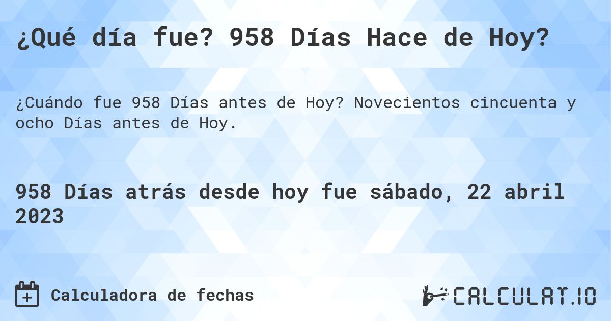 ¿Qué día fue? 958 Días Hace de Hoy?. Novecientos cincuenta y ocho Días antes de Hoy.