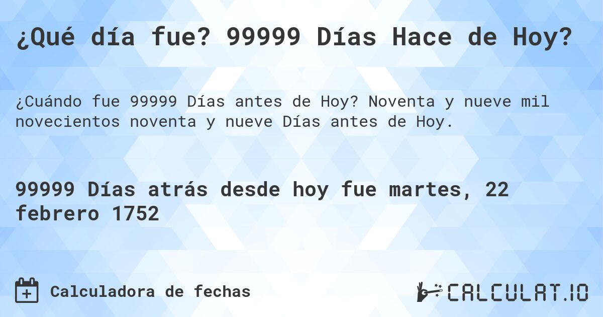 ¿Qué día fue? 99999 Días Hace de Hoy?. Noventa y nueve mil novecientos noventa y nueve Días antes de Hoy.
