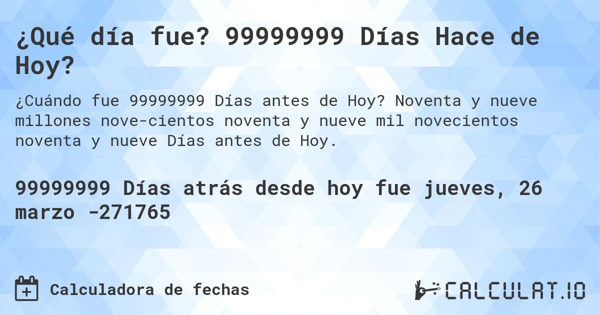 ¿Qué día fue? 99999999 Días Hace de Hoy?. Noventa y nueve millones nove­cientos noventa y nueve mil novecientos noventa y nueve Días antes de Hoy.