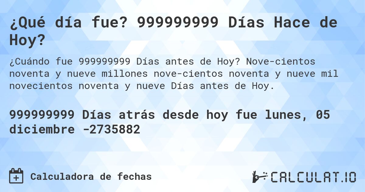 ¿Qué día fue? 999999999 Días Hace de Hoy?. Nove­cientos noventa y nueve millones nove­cientos noventa y nueve mil novecientos noventa y nueve Días antes de Hoy.