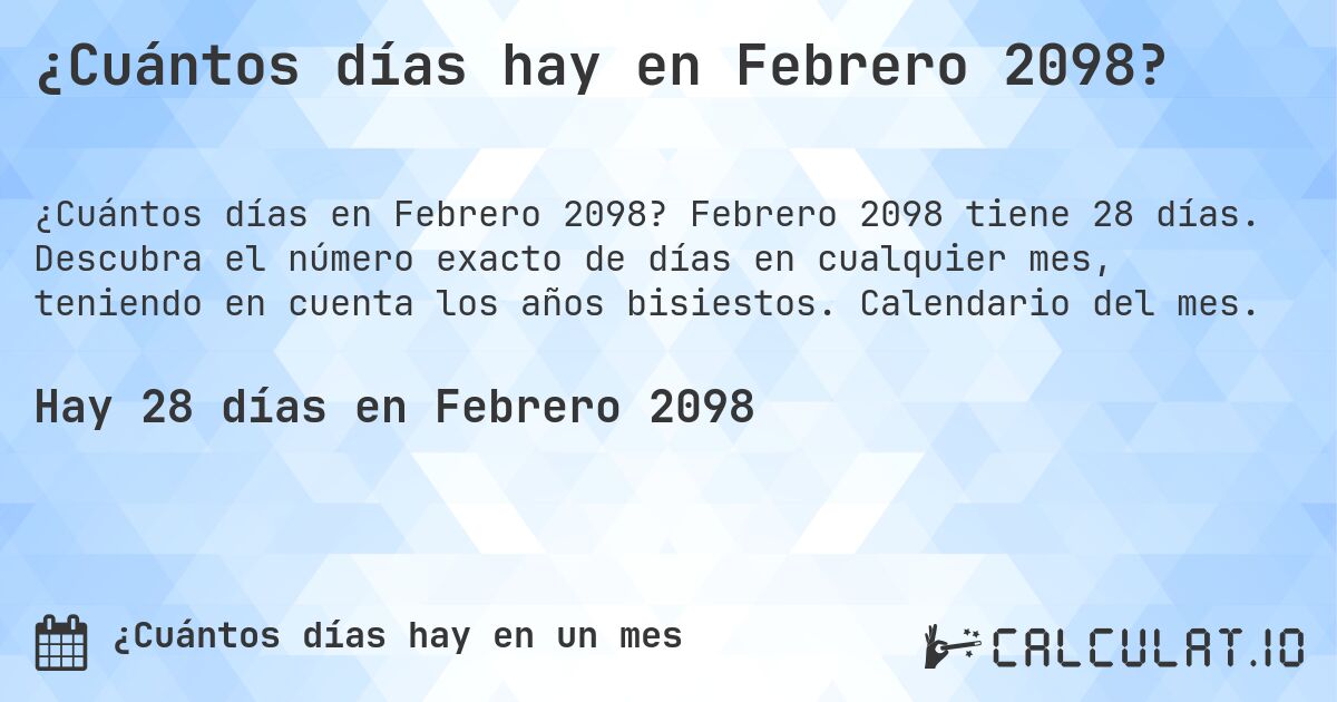 ¿Cuántos días hay en Febrero 2098?. Febrero 2098 tiene 28 días. Descubra el número exacto de días en cualquier mes, teniendo en cuenta los años bisiestos. Calendario del mes.
