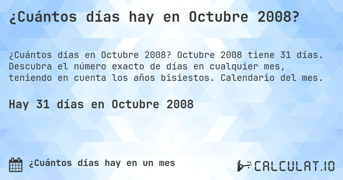 ¿Cuántos días hay en Octubre 2008?. Octubre 2008 tiene 31 días. Descubra el número exacto de días en cualquier mes, teniendo en cuenta los años bisiestos. Calendario del mes.