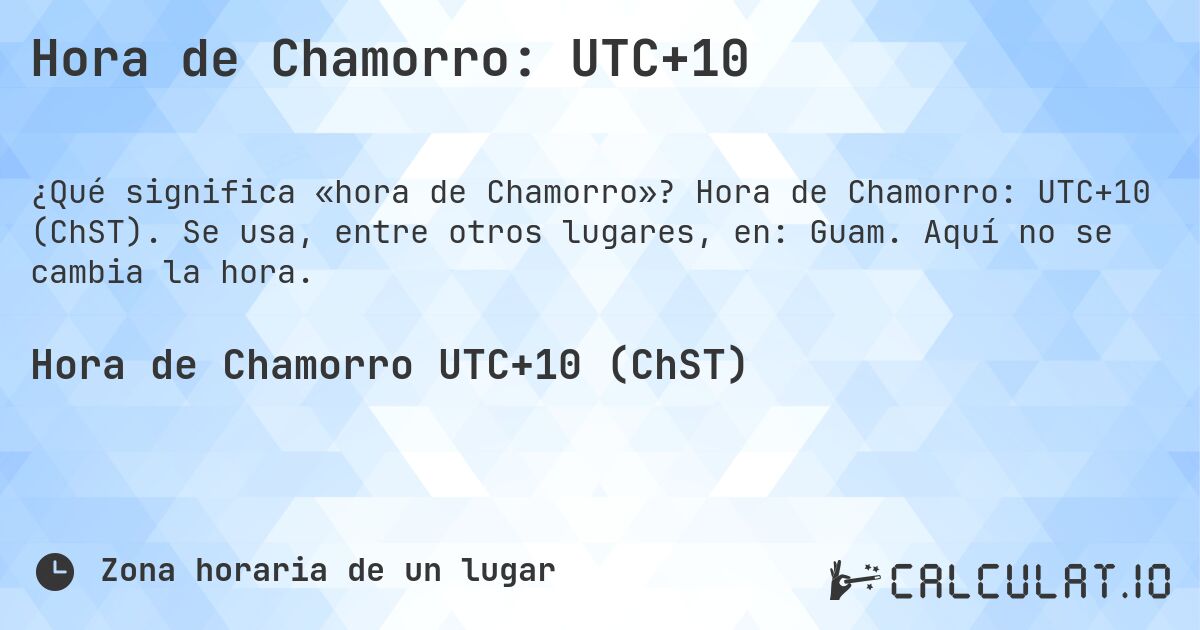 Hora de Chamorro: UTC+10. Hora de Chamorro: UTC+10 (ChST). Se usa, entre otros lugares, en: Guam. Aquí no se cambia la hora.