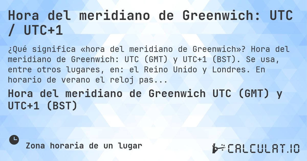 Hora del meridiano de Greenwich: UTC / UTC+1. Hora del meridiano de Greenwich: UTC (GMT) y UTC+1 (BST). Se usa, entre otros lugares, en: el Reino Unido y Londres. En horario de verano el reloj pasa a UTC+1.