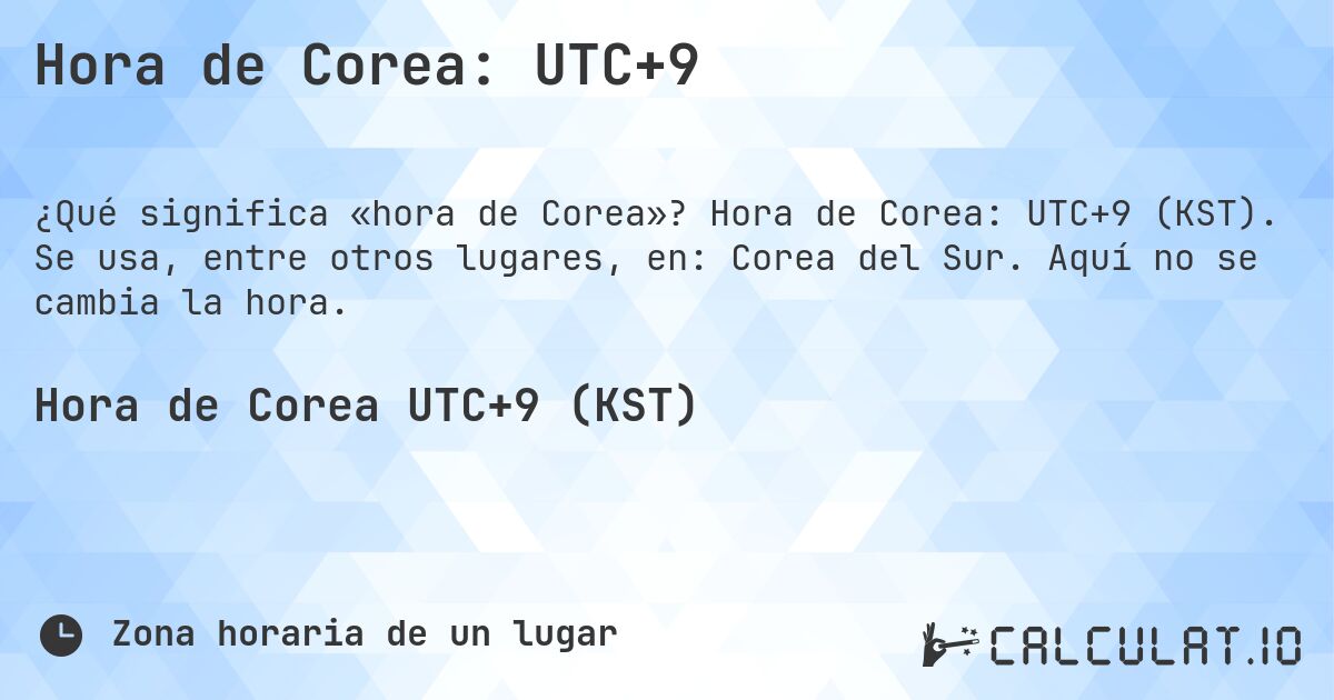 Hora de Corea: UTC+9. Hora de Corea: UTC+9 (KST). Se usa, entre otros lugares, en: Corea del Sur. Aquí no se cambia la hora.