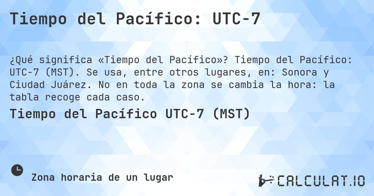 Tiempo del Pacífico: UTC−7. Tiempo del Pacífico: UTC−7 (MST). Se usa, entre otros lugares, en: Sonora y Ciudad Juárez. No en toda la zona se cambia la hora: la tabla recoge cada caso.