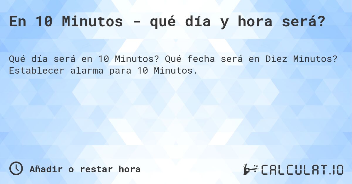 En 10 Minutos - qué día y hora será?. Qué fecha será en Diez Minutos? Establecer alarma para 10 Minutos.