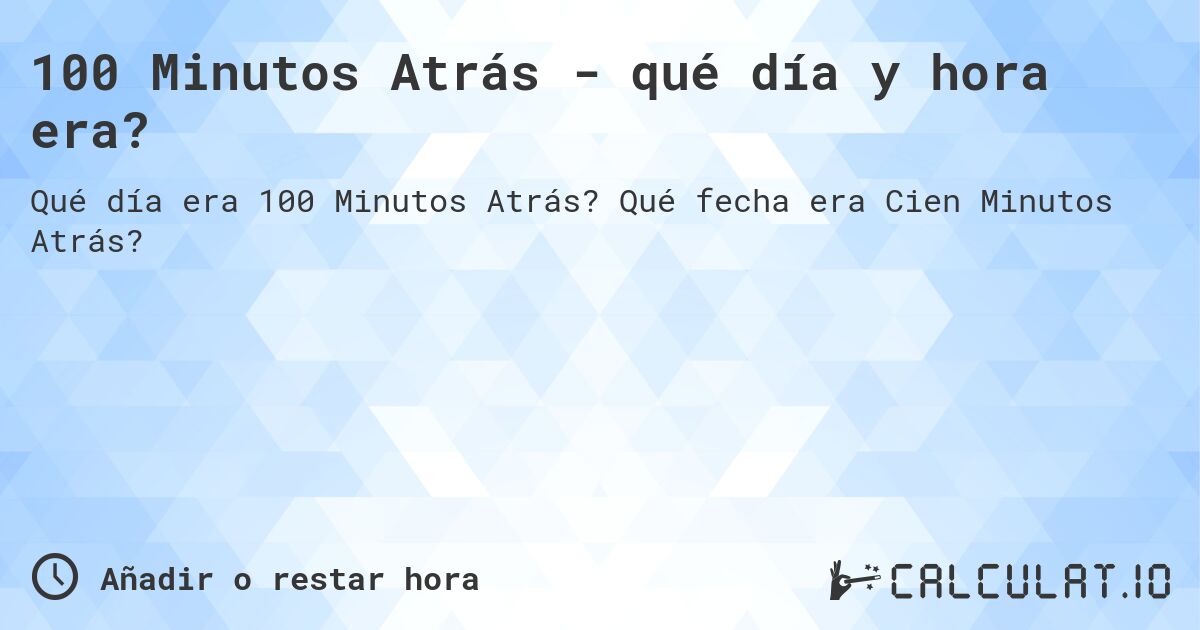 100 Minutos Atrás - qué día y hora era?. Qué fecha era Cien Minutos Atrás?
