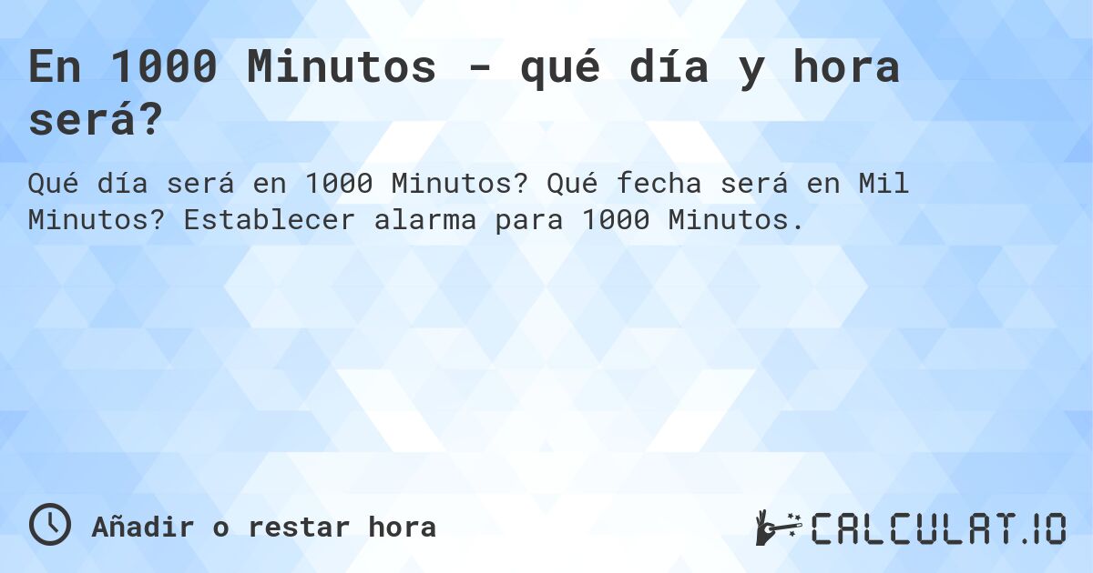 En 1000 Minutos - qué día y hora será?. Qué fecha será en Mil Minutos? Establecer alarma para 1000 Minutos.