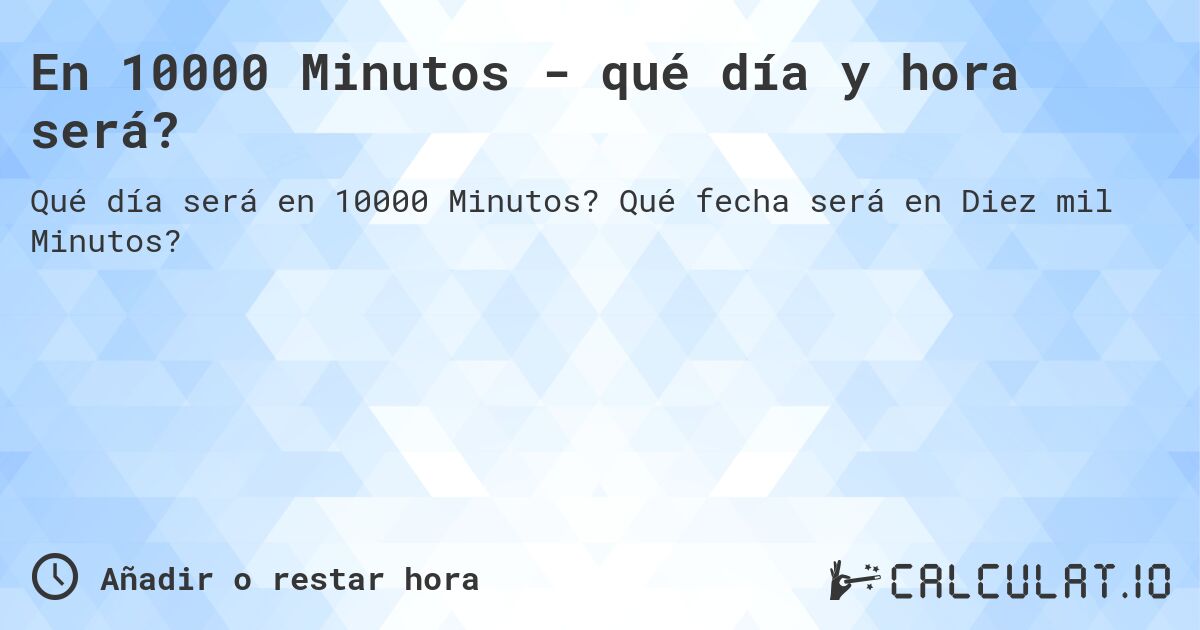 En 10000 Minutos - qué día y hora será?. Qué fecha será en Diez mil Minutos?