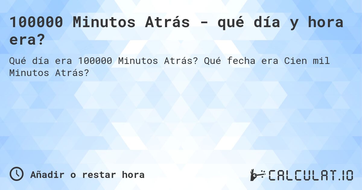 100000 Minutos Atrás - qué día y hora era?. Qué fecha era Cien mil Minutos Atrás?