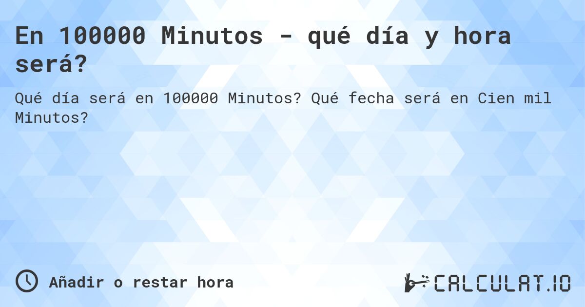 En 100000 Minutos - qué día y hora será?. Qué fecha será en Cien mil Minutos?